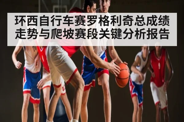 环西自行车赛罗格利奇总成绩走势与爬坡赛段关键分析报告